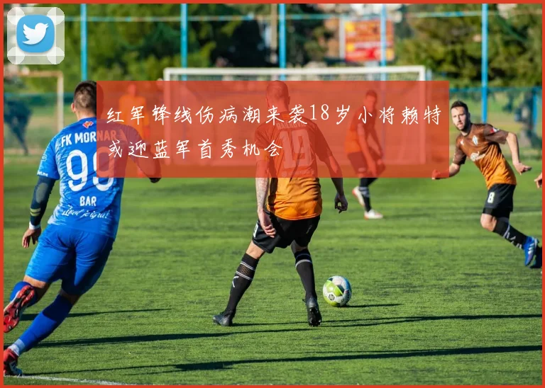 红军锋线伤病潮来袭18岁小将赖特或迎蓝军首秀机会